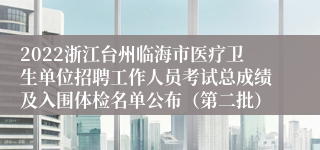 2022浙江台州临海市医疗卫生单位招聘工作人员考试总成绩及入围体检名单公布（第二批）