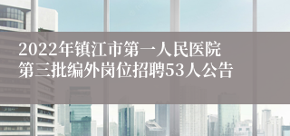 2022年镇江市第一人民医院第三批编外岗位招聘53人公告