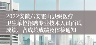 2022安徽六安霍山县级医疗卫生单位招聘专业技术人员面试成绩、合成总成绩及体检通知