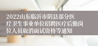 2022山东临沂市阴县部分医疗卫生事业单位招聘医疗后勤岗位人员取消面试资格等通知
