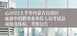 心2022上半年内蒙古自治区血液中招聘事业单位人员考试总成绩及体检、考察公告