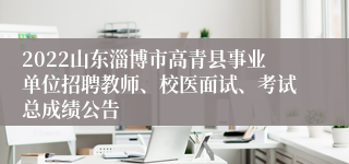 2022山东淄博市高青县事业单位招聘教师、校医面试、考试总成绩公告