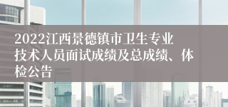2022江西景德镇市卫生专业技术人员面试成绩及总成绩、体检公告