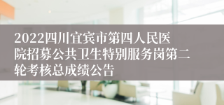 2022四川宜宾市第四人民医院招募公共卫生特别服务岗第二轮考核总成绩公告