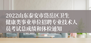 2022山东泰安市岱岳区卫生健康类事业单位招聘专业技术人员考试总成绩和体检通知