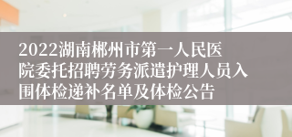 2022湖南郴州市第一人民医院委托招聘劳务派遣护理人员入围体检递补名单及体检公告