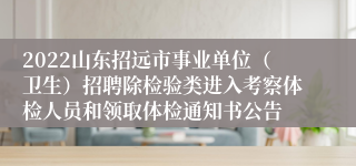 2022山东招远市事业单位（卫生）招聘除检验类进入考察体检人员和领取体检通知书公告