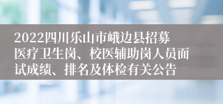 2022四川乐山市峨边县招募医疗卫生岗、校医辅助岗人员面试成绩、排名及体检有关公告