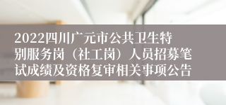 2022四川广元市公共卫生特别服务岗（社工岗）人员招募笔试成绩及资格复审相关事项公告