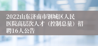 2022山东济南市钢城区人民医院高层次人才（控制总量）招聘16人公告