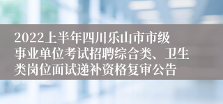 2022上半年四川乐山市市级事业单位考试招聘综合类、卫生类岗位面试递补资格复审公告