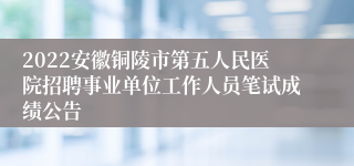 2022安徽铜陵市第五人民医院招聘事业单位工作人员笔试成绩公告
