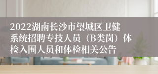 2022湖南长沙市望城区卫健系统招聘专技人员（B类岗）体检入围人员和体检相关公告