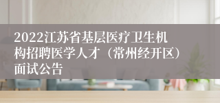 2022江苏省基层医疗卫生机构招聘医学人才（常州经开区）面试公告