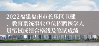 2022福建福州市长乐区卫健、教育系统事业单位招聘医学人员笔试成绩合格线及笔试成绩