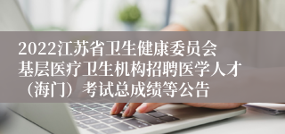 2022江苏省卫生健康委员会基层医疗卫生机构招聘医学人才（海门）考试总成绩等公告