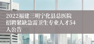 2022福建三明宁化县总医院招聘紧缺急需卫生专业人才54人公告