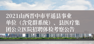 2021山西晋中市平遥县事业单位（含党群系统）、县医疗集团公立医院招聘体检考察公告