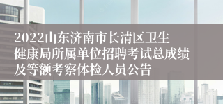 2022山东济南市长清区卫生健康局所属单位招聘考试总成绩及等额考察体检人员公告