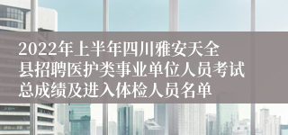 2022年上半年四川雅安天全县招聘医护类事业单位人员考试总成绩及进入体检人员名单