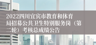 2022四川宜宾市教育和体育局招募公共卫生特别服务岗（第二轮）考核总成绩公告