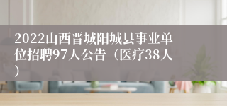 2022山西晋城阳城县事业单位招聘97人公告（医疗38人）