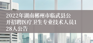 2022年湖南郴州市临武县公开招聘医疗卫生专业技术人员128人公告