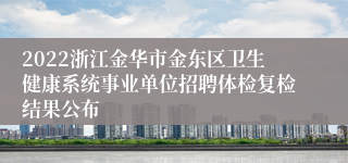 2022浙江金华市金东区卫生健康系统事业单位招聘体检复检结果公布