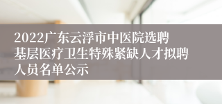 2022广东云浮市中医院选聘基层医疗卫生特殊紧缺人才拟聘人员名单公示