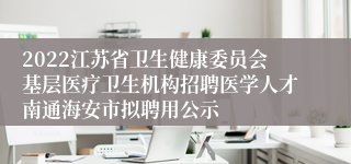 2022江苏省卫生健康委员会基层医疗卫生机构招聘医学人才南通海安市拟聘用公示