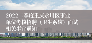 2022二季度重庆永川区事业单位考核招聘（卫生系统）面试相关事宜通知