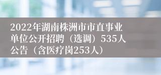 2022年湖南株洲市市直事业单位公开招聘（选调）535人公告（含医疗岗253人）