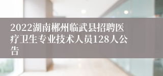 2022湖南郴州临武县招聘医疗卫生专业技术人员128人公告