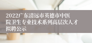 2022广东清远市英德市中医院卫生专业技术系列高层次人才拟聘公示