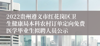 2022贵州遵义市红花岗区卫生健康局本科农村订单定向免费医学毕业生拟聘人员公示