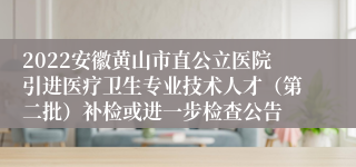 2022安徽黄山市直公立医院引进医疗卫生专业技术人才（第二批）补检或进一步检查公告