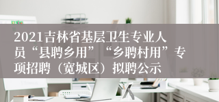 2021吉林省基层卫生专业人员“县聘乡用”“乡聘村用”专项招聘（宽城区）拟聘公示