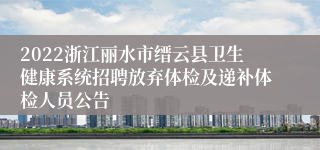 2022浙江丽水市缙云县卫生健康系统招聘放弃体检及递补体检人员公告