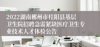 2022湖南郴州市桂阳县基层卫生院招聘急需紧缺医疗卫生专业技术人才体检公告