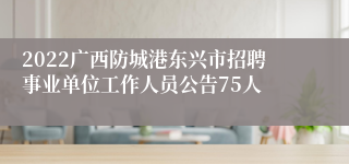 2022广西防城港东兴市招聘事业单位工作人员公告75人