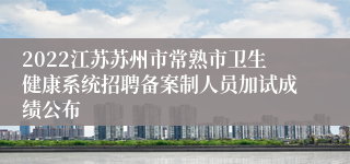 2022江苏苏州市常熟市卫生健康系统招聘备案制人员加试成绩公布