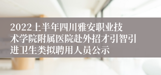 2022上半年四川雅安职业技术学院附属医院赴外招才引智引进卫生类拟聘用人员公示