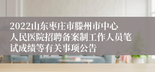 2022山东枣庄市滕州市中心人民医院招聘备案制工作人员笔试成绩等有关事项公告