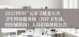 2022四川广元市卫健委公共卫生特别服务岗（医疗卫生岗、校医辅助岗）人员招募体检公告