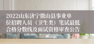 2022山东济宁微山县事业单位招聘人员（卫生类）笔试最低合格分数线及面试资格审查公告