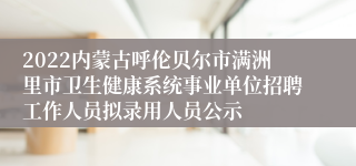 2022内蒙古呼伦贝尔市满洲里市卫生健康系统事业单位招聘工作人员拟录用人员公示