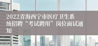 2022青海西宁市医疗卫生系统招聘“考试聘用”岗位面试通知