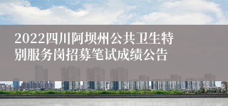 2022四川阿坝州公共卫生特别服务岗招募笔试成绩公告