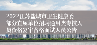 2022江苏盐城市卫生健康委部分直属单位招聘通用类专技人员资格复审合格面试人员公告