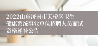 2022山东济南市天桥区卫生健康系统事业单位招聘人员面试资格递补公告